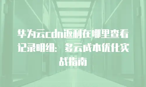 华为云cdn返利在哪里查看记录明细：多云成本优化实战指南