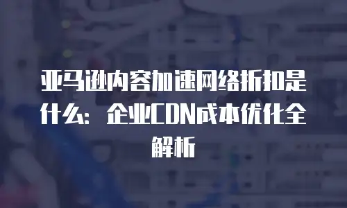 亚马逊内容加速网络折扣是什么：企业CDN成本优化全解析