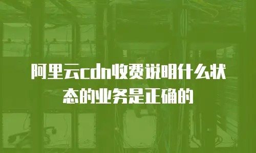 阿里云CDN收费说明什么状态的业务是正确的