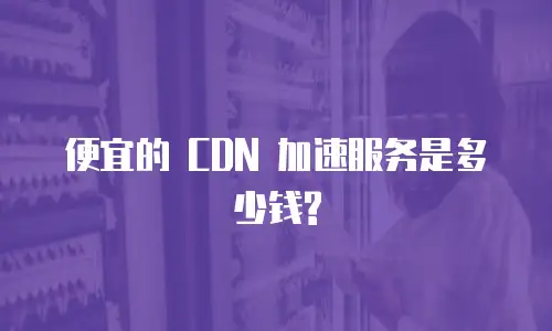便宜的 CDN 加速服务是多少钱?