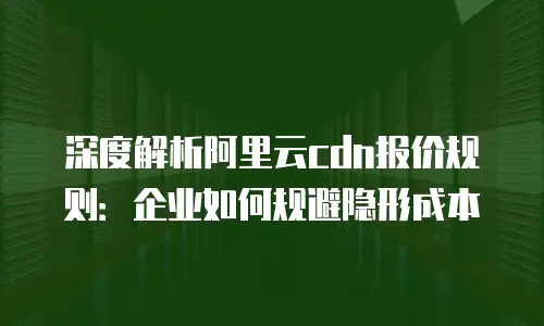 深度解析阿里云cdn报价规则：企业如何规避隐形成本