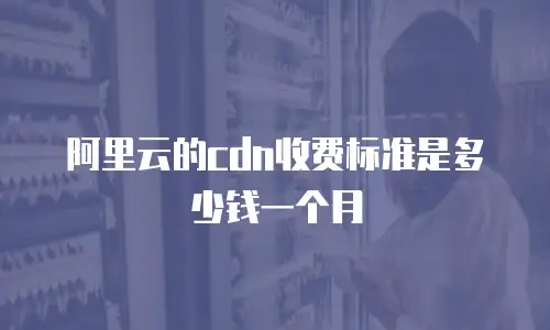 阿里云的cdn收费标准是多少钱一个月