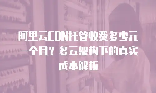 阿里云CDN托管收费多少元一个月？多云架构下的真实成本解析