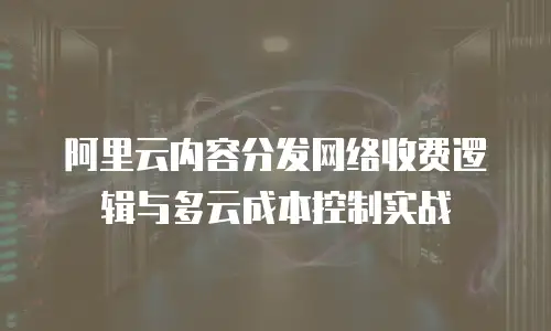 阿里云内容分发网络收费逻辑与多云成本控制实战