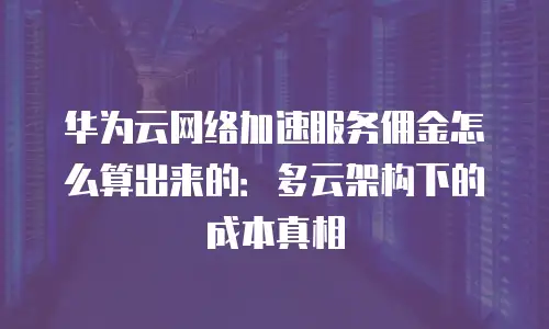 华为云网络加速服务佣金怎么算出来的：多云架构下的成本真相