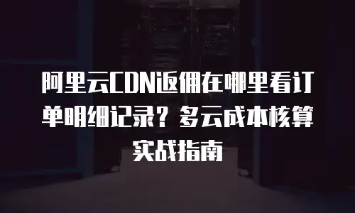 阿里云CDN返佣在哪里看订单明细记录？多云成本核算实战指南