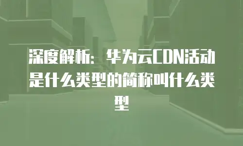深度解析：华为云CDN活动是什么类型的简称叫什么类型