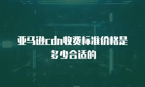 亚马逊cdn收费标准价格是多少合适的