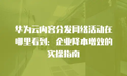 华为云内容分发网络活动在哪里看到：企业降本增效的实操指南