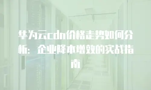 华为云cdn价格走势如何分析：企业降本增效的实战指南