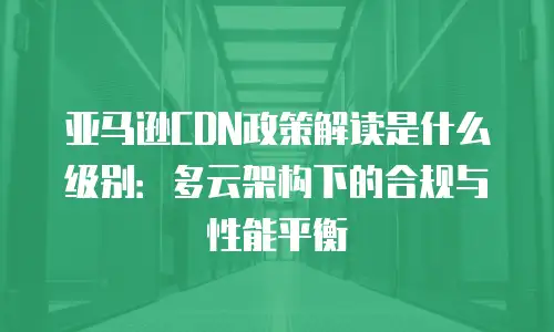 亚马逊CDN政策解读是什么级别：多云架构下的合规与性能平衡
