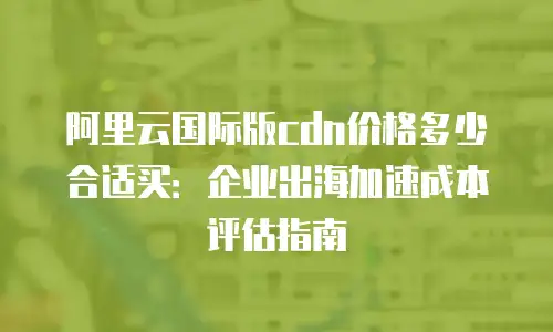 阿里云国际版cdn价格多少合适买：企业出海加速成本评估指南
