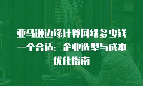 亚马逊边缘计算网络多少钱一个合适：企业选型与成本优化指南