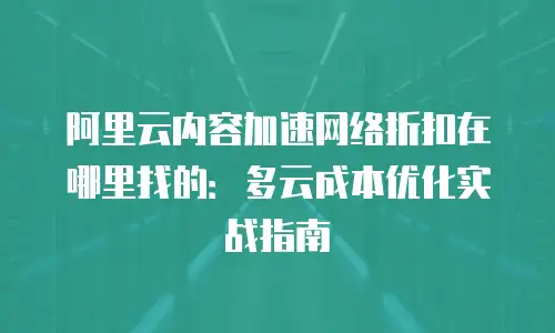 阿里云内容加速网络折扣在哪里找的：多云成本优化实战指南