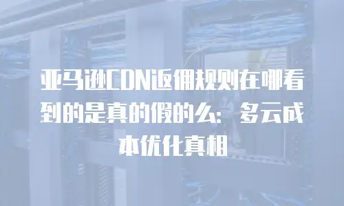 亚马逊CDN返佣规则在哪看到的是真的假的么：多云成本优化真相