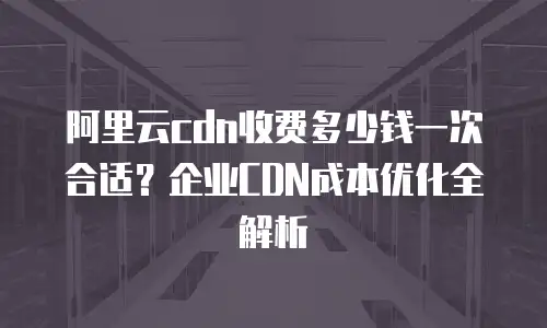 阿里云cdn收费多少钱一次合适？企业CDN成本优化全解析