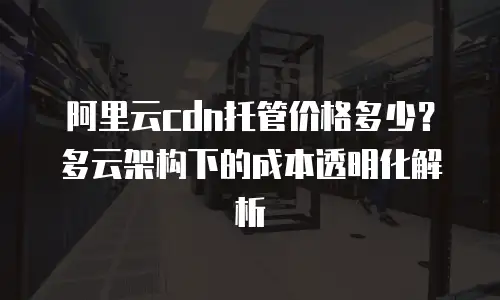 阿里云cdn托管价格多少？多云架构下的成本透明化解析