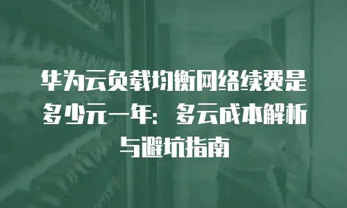 华为云负载均衡网络续费是多少元一年：多云成本解析与避坑指南