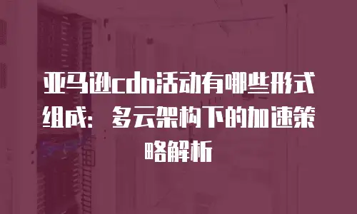 亚马逊cdn活动有哪些形式组成：多云架构下的加速策略解析