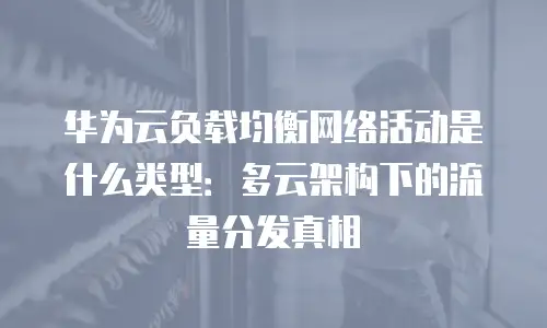 华为云负载均衡网络活动是什么类型：多云架构下的流量分发真相