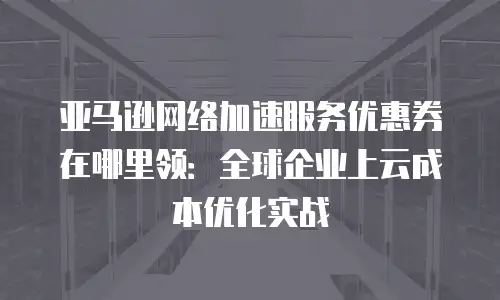 亚马逊网络加速服务优惠券在哪里领：全球企业上云成本优化实战