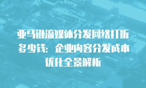 亚马逊流媒体分发网络打折多少钱：企业内容分发成本优化全景解析