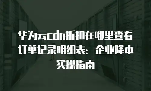 华为云cdn折扣在哪里查看订单记录明细表：企业降本实操指南