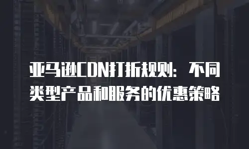 亚马逊CDN打折规则：不同类型产品和服务的优惠策略