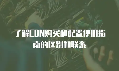 了解CDN购买和配置使用指南的区别和联系