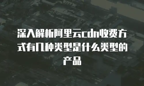 深入解析阿里云cdn收费方式有几种类型是什么类型的产品