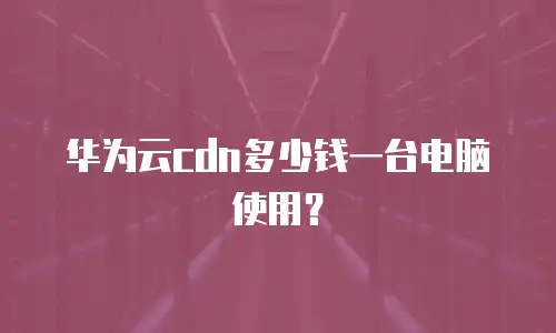 华为云cdn多少钱一台电脑使用？