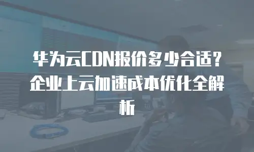 华为云CDN报价多少合适？企业上云加速成本优化全解析