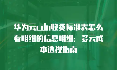 华为云cdn收费标准表怎么看明细的信息明细：多云成本透视指南