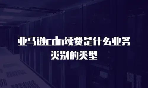 亚马逊cdn续费是什么业务类别的类型