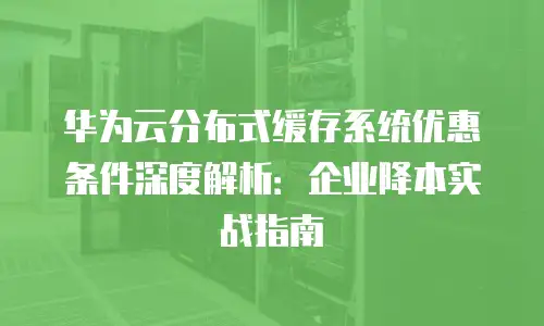 华为云分布式缓存系统优惠条件深度解析：企业降本实战指南