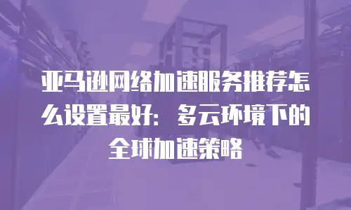 亚马逊网络加速服务推荐怎么设置最好：多云环境下的全球加速策略