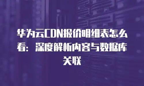 华为云CDN报价明细表怎么看：深度解析内容与数据库关联