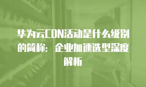 华为云CDN活动是什么级别的简称：企业加速选型深度解析