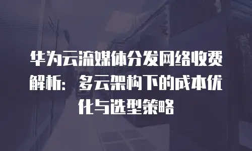 华为云流媒体分发网络收费解析：多云架构下的成本优化与选型策略