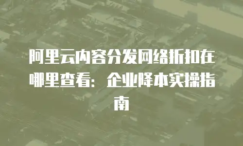阿里云内容分发网络折扣在哪里查看：企业降本实操指南