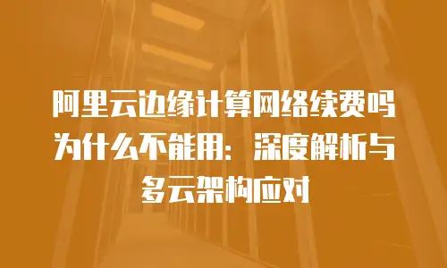 阿里云边缘计算网络续费吗为什么不能用：深度解析与多云架构应对