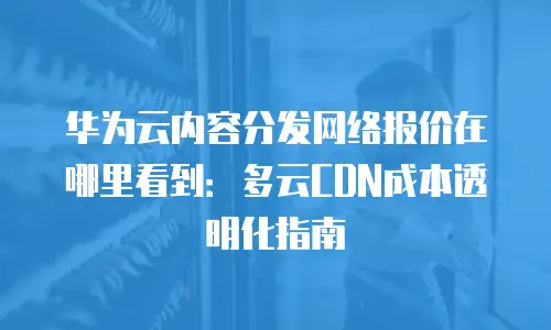 华为云内容分发网络报价在哪里看到：多云CDN成本透明化指南