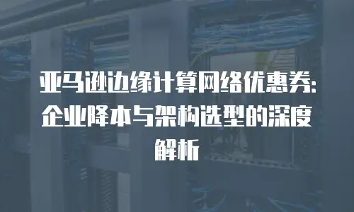 亚马逊边缘计算网络优惠券：企业降本与架构选型的深度解析