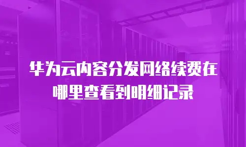华为云内容分发网络续费在哪里查看到明细记录