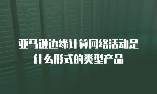 亚马逊边缘计算网络活动是什么形式的类型产品
