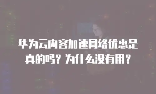 华为云内容加速网络优惠是真的吗？为什么没有用？