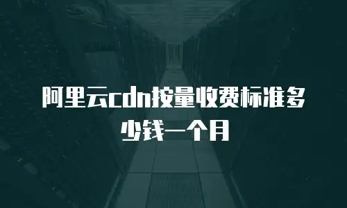 阿里云cdn按量收费标准多少钱一个月