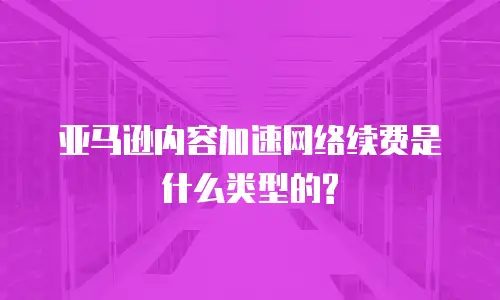 亚马逊内容加速网络续费是什么类型的?