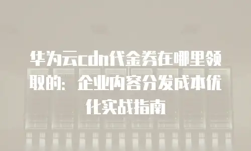 华为云cdn代金券在哪里领取的：企业内容分发成本优化实战指南