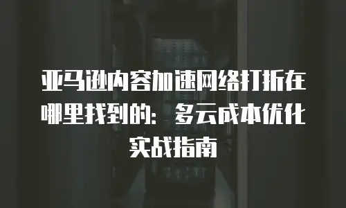 亚马逊内容加速网络打折在哪里找到的：多云成本优化实战指南
